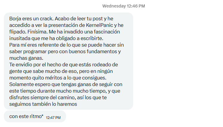 Mensaje en X: «Borja, eres un crack. Acabo de leer tu post y he accedido a ver la presentación de Kernel Panic y he flipado. Finísima. Para mí eres referente de lo que se puede hacer sin saber programar pero con buenos fundamentos y muchas ganas. Solamente espero que tengas ganas de seguir con este ritmo durante mucho mucho tiempo, y que disfrutes siempre del camino, así los que te seguimos también lo haremos».