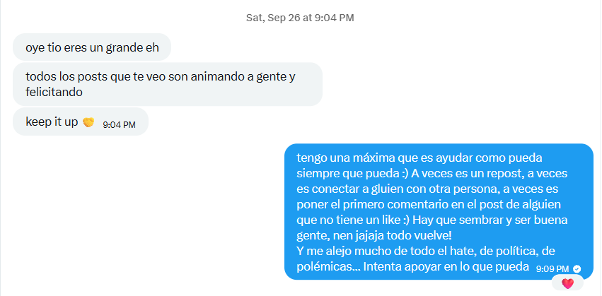 Mensaje en X: «Oye tío, eres un grande eh. Todos los posts que te veo son animando a gente y felicitando. Keep it up». Y mi respuesta: «Tengo una máxima que es ayudar como pueda siempre que pueda. A veces es un repost, a veces es conectar a alguien con otra persona, a veces es poner el primer comentario en el post de alguien que no tiene un like. Hay que sembrar y ser buena gente, nen, todo vuelve».